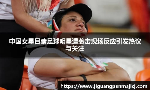 中国女星目睹足球明星遭袭击现场反应引发热议与关注
