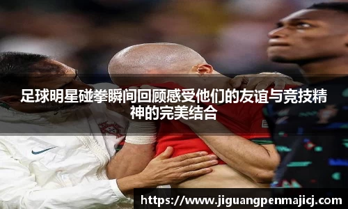 足球明星碰拳瞬间回顾感受他们的友谊与竞技精神的完美结合